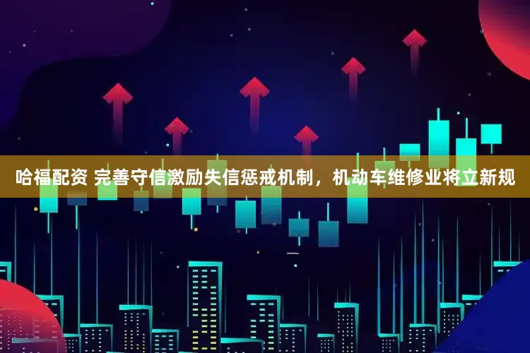 哈福配资 完善守信激励失信惩戒机制，机动车维修业将立新规