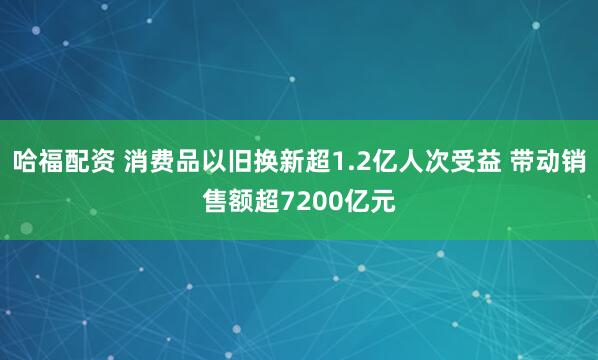哈福配资 消费品以旧换新超1.2亿人次受益 带动销售额超7200亿元