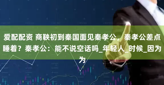 爱配配资 商鞅初到秦国面见秦孝公，秦孝公差点睡着？秦孝公：能不说空话吗_年轻人_时候_因为