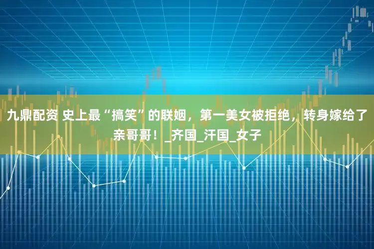 九鼎配资 史上最“搞笑”的联姻，第一美女被拒绝，转身嫁给了亲哥哥！_齐国_汗国_女子