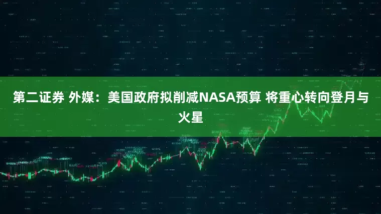 第二证券 外媒：美国政府拟削减NASA预算 将重心转向登月与火星