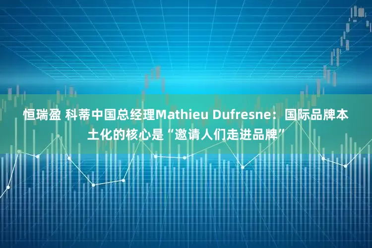 恒瑞盈 科蒂中国总经理Mathieu Dufresne：国际品牌本土化的核心是“邀请人们走进品牌”