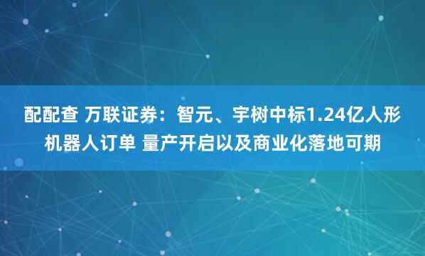 配配查 万联证券：智元、宇树中标1.24亿人形机器人订单 量产开启以及商业化落地可期