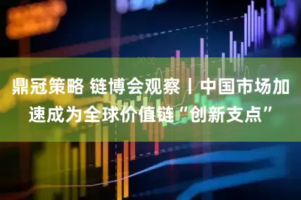 鼎冠策略 链博会观察丨中国市场加速成为全球价值链“创新支点”