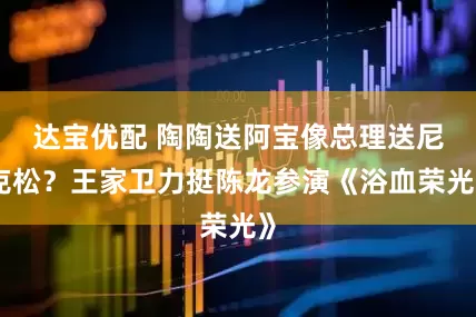 达宝优配 陶陶送阿宝像总理送尼克松？王家卫力挺陈龙参演《浴血荣光》
