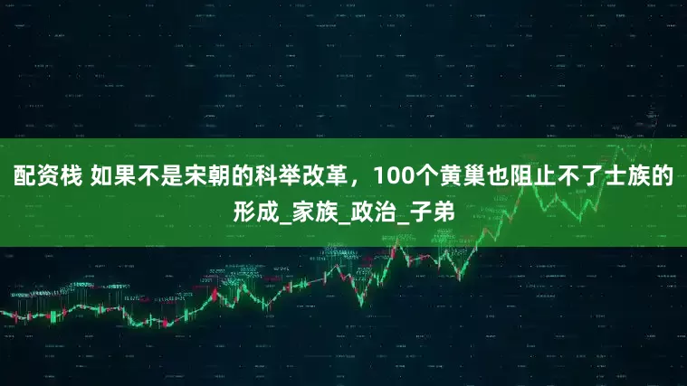 配资栈 如果不是宋朝的科举改革，100个黄巢也阻止不了士族的形成_家族_政治_子弟