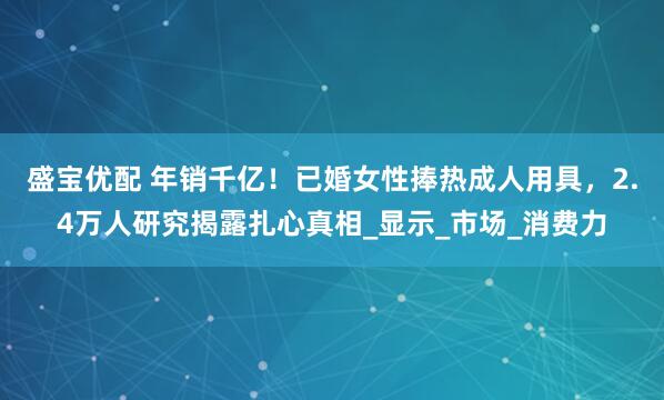 盛宝优配 年销千亿！已婚女性捧热成人用具，2.4万人研究揭露扎心真相_显示_市场_消费力