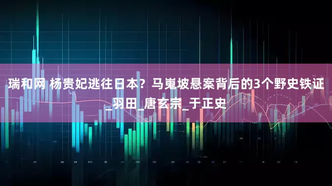 瑞和网 杨贵妃逃往日本？马嵬坡悬案背后的3个野史铁证_羽田_唐玄宗_于正史