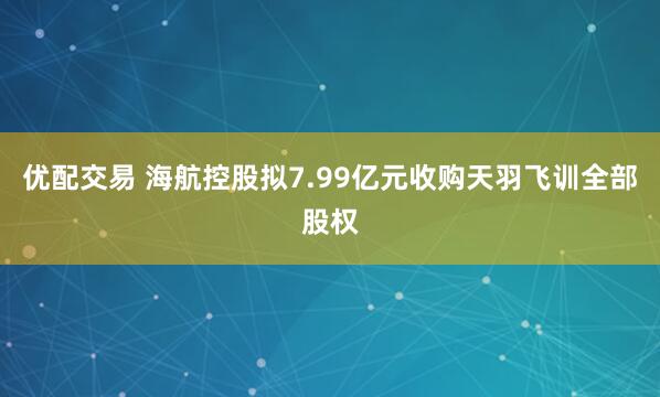 优配交易 海航控股拟7.99亿元收购天羽飞训全部股权
