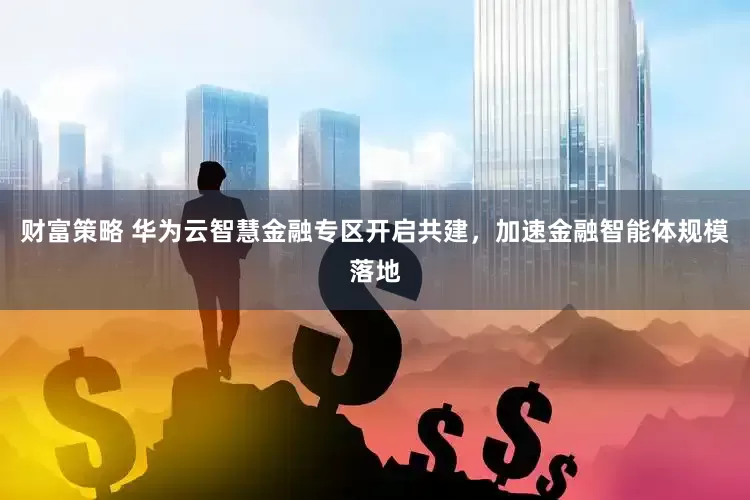财富策略 华为云智慧金融专区开启共建，加速金融智能体规模落地